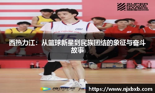 西热力江：从篮球新星到民族团结的象征与奋斗故事